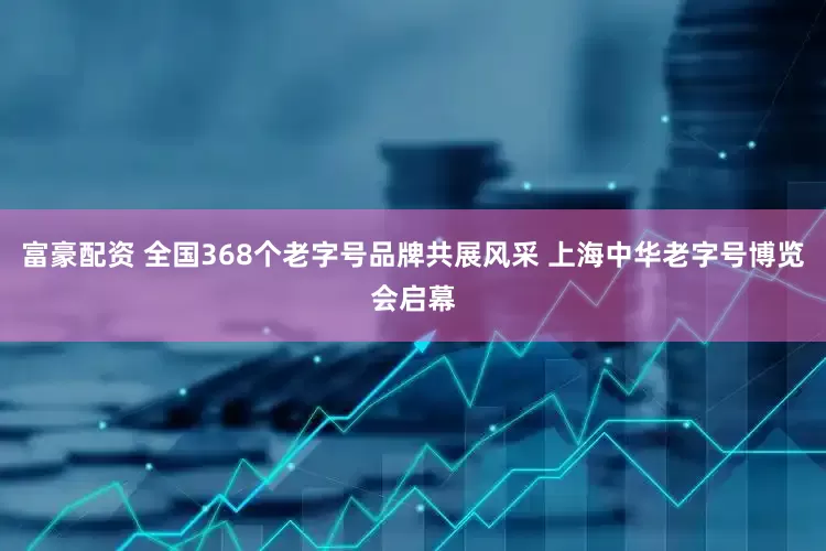 富豪配资 全国368个老字号品牌共展风采 上海中华老字号博览会启幕