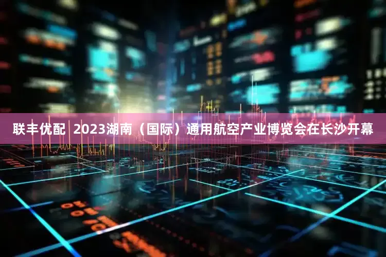 联丰优配  2023湖南（国际）通用航空产业博览会在长沙开幕