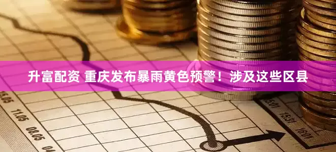 升富配资 重庆发布暴雨黄色预警！涉及这些区县