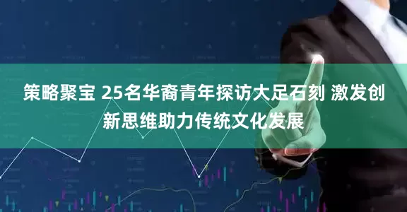策略聚宝 25名华裔青年探访大足石刻 激发创新思维助力传统文化发展