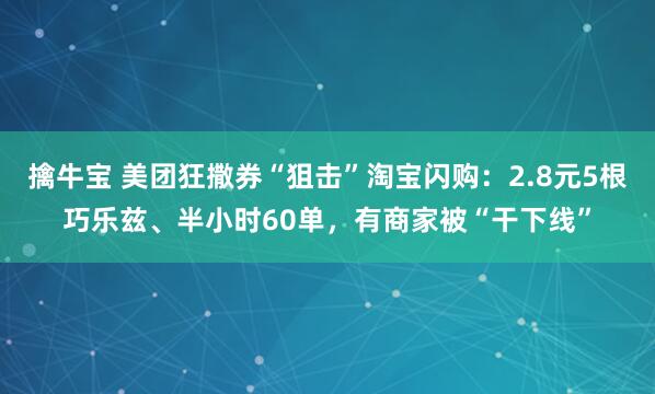 擒牛宝 美团狂撒券“狙击”淘宝闪购：2.8元5根巧乐兹、半小时60单，有商家被“干下线”