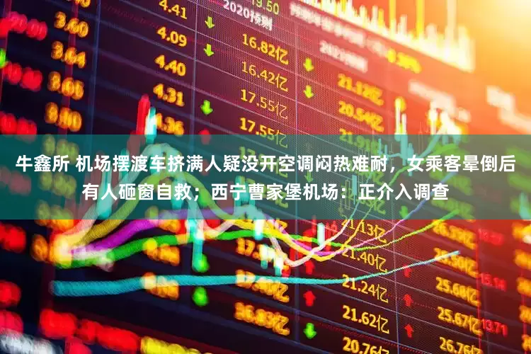 牛鑫所 机场摆渡车挤满人疑没开空调闷热难耐，女乘客晕倒后有人砸窗自救；西宁曹家堡机场：正介入调查