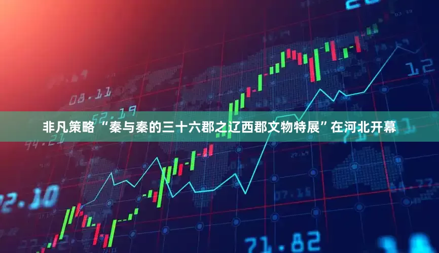 非凡策略 “秦与秦的三十六郡之辽西郡文物特展”在河北开幕