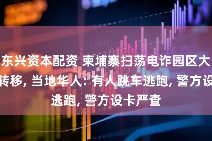 东兴资本配资 柬埔寨扫荡电诈园区大批人员转移, 当地华人: 有人跳车逃跑, 警方设卡严查
