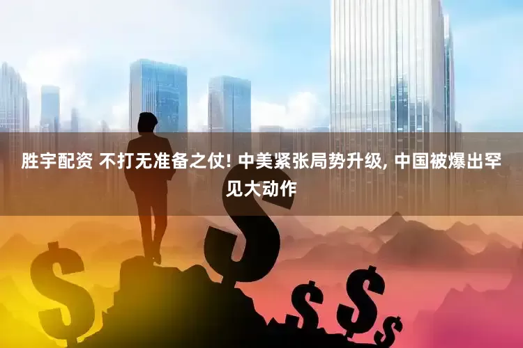 胜宇配资 不打无准备之仗! 中美紧张局势升级, 中国被爆出罕见大动作