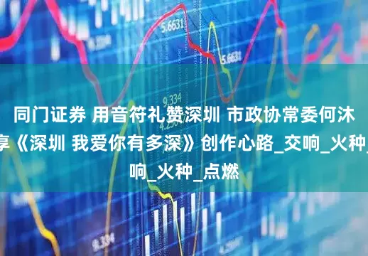 同门证券 用音符礼赞深圳 市政协常委何沐阳分享《深圳 我爱你有多深》创作心路_交响_火种_点燃