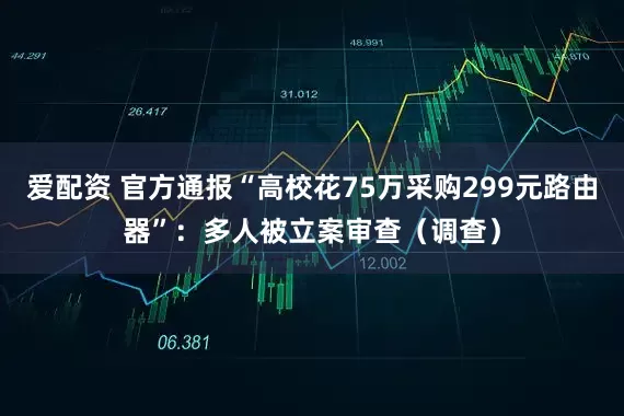 爱配资 官方通报“高校花75万采购299元路由器”：多人被立案审查（调查）