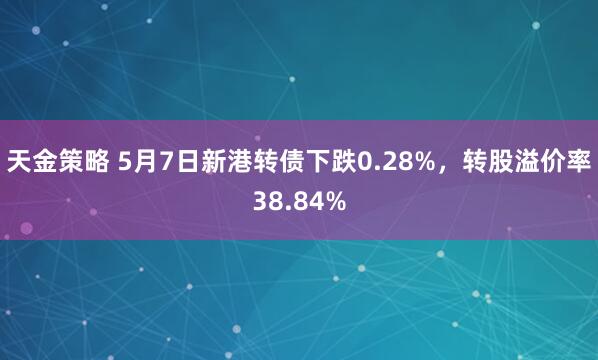 天金策略 5月7日新港转债下跌0.28%，转股溢价率38.84%