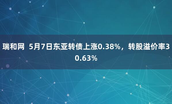 瑞和网  5月7日东亚转债上涨0.38%，转股溢价率30.63%