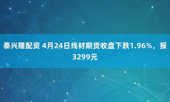 泰兴隆配资 4月24日线材期货收盘下跌1.96%，报3299元