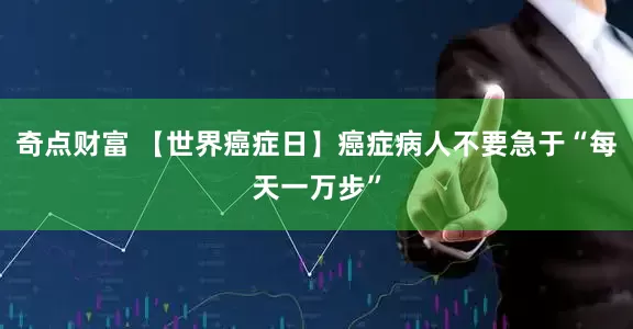奇点财富 【世界癌症日】癌症病人不要急于“每天一万步”