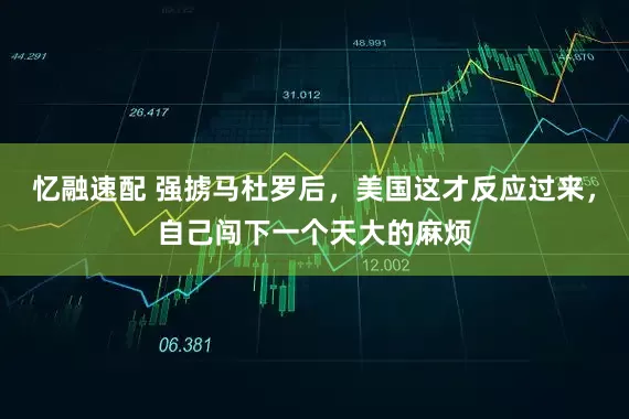 忆融速配 强掳马杜罗后，美国这才反应过来，自己闯下一个天大的麻烦