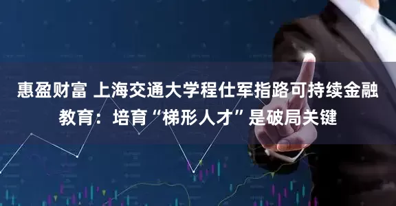 惠盈财富 上海交通大学程仕军指路可持续金融教育：培育“梯形人才”是破局关键