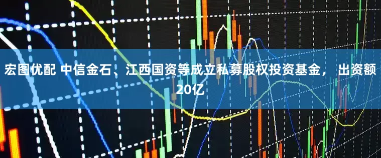 宏图优配 中信金石、江西国资等成立私募股权投资基金， 出资额20亿