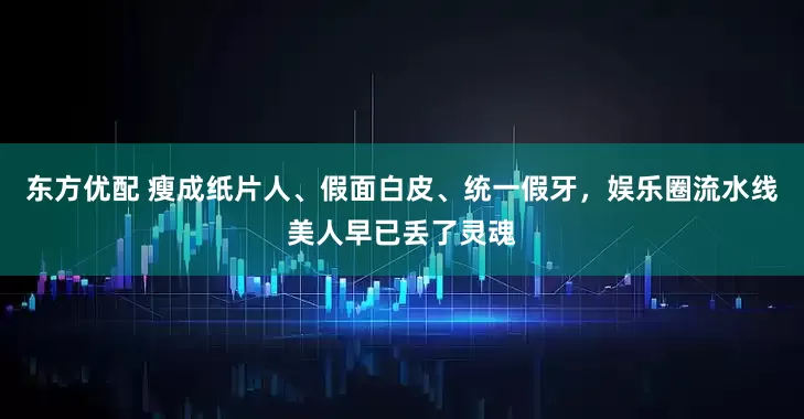 东方优配 瘦成纸片人、假面白皮、统一假牙，娱乐圈流水线美人早已丢了灵魂