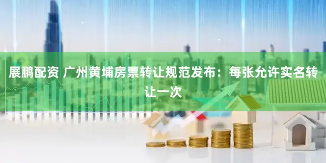 展鹏配资 广州黄埔房票转让规范发布：每张允许实名转让一次