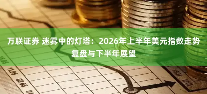 万联证券 迷雾中的灯塔：2026年上半年美元指数走势复盘与下半年展望