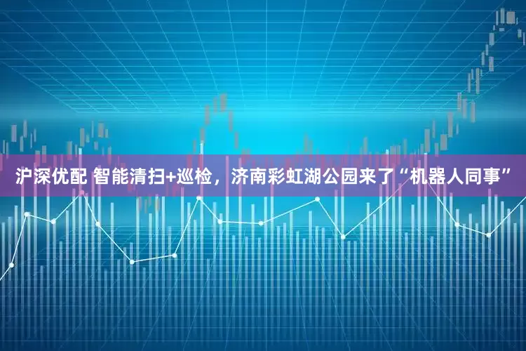 沪深优配 智能清扫+巡检，济南彩虹湖公园来了“机器人同事”