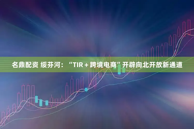 名鼎配资 绥芬河：“TIR＋跨境电商”开辟向北开放新通道